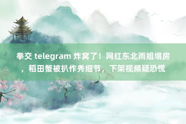 拳交 telegram 炸窝了！网红东北雨姐塌房，稻田蟹被扒作秀细节，下架视频疑恐慌