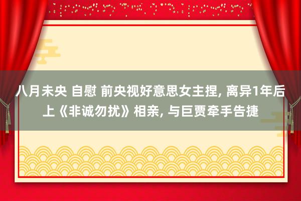 八月未央 自慰 前央视好意思女主捏， 离异1年后上《非诚勿扰》相亲， 与巨贾牵手告捷