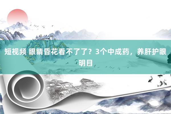 短视频 眼睛昏花看不了了？3个中成药，养肝护眼明目