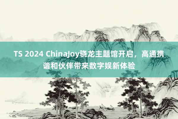 TS 2024 ChinaJoy骁龙主题馆开启，高通携谐和伙伴带来数字娱新体验