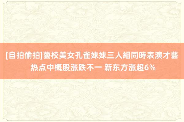 [自拍偷拍]藝校美女孔雀妹妹三人組同時表演才藝 热点中概股涨跌不一 新东方涨超6%