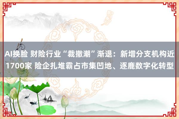 AI换脸 财险行业“裁撤潮”渐退：新增分支机构近1700家 险企扎堆霸占市集凹地、逐鹿数字化转型