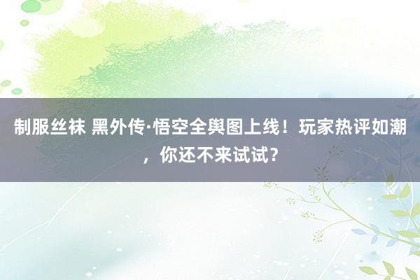 制服丝袜 黑外传·悟空全舆图上线！玩家热评如潮，你还不来试试？