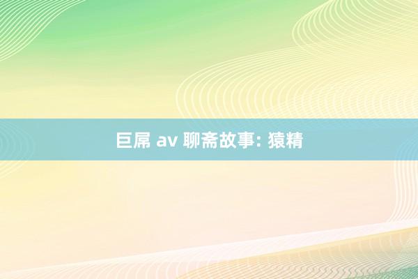 巨屌 av 聊斋故事: 猿精