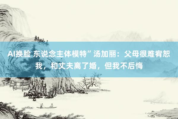 AI换脸 东说念主体模特”汤加丽：父母很难宥恕我，和丈夫离了婚，但我不后悔