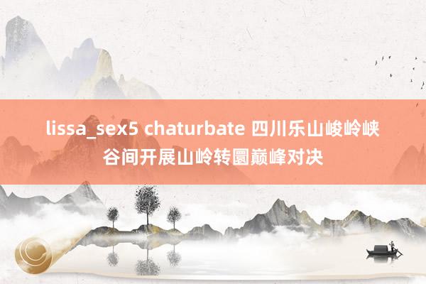 lissa_sex5 chaturbate 四川乐山峻岭峡谷间开展山岭转圜巅峰对决