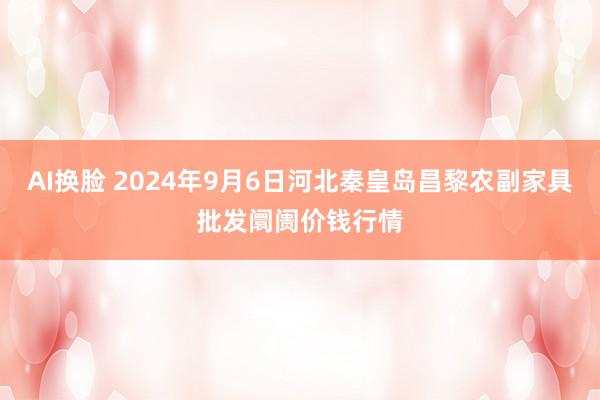 AI换脸 2024年9月6日河北秦皇岛昌黎农副家具批发阛阓价钱行情