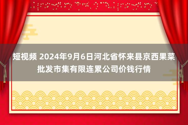 短视频 2024年9月6日河北省怀来县京西果菜批发市集有限连累公司价钱行情