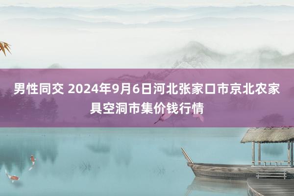 男性同交 2024年9月6日河北张家口市京北农家具空洞市集价钱行情