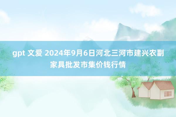 gpt 文爱 2024年9月6日河北三河市建兴农副家具批发市集价钱行情