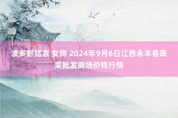 波多野结衣 女同 2024年9月6日江西永丰县蔬菜批发商场价钱行情