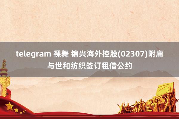 telegram 裸舞 锦兴海外控股(02307)附庸与世和纺织签订租借公约