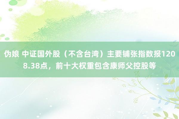 伪娘 中证国外股（不含台湾）主要铺张指数报1208.38点，前十大权重包含康师父控股等