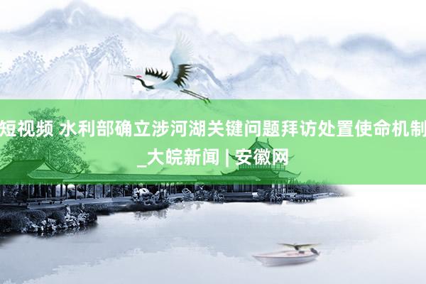 短视频 水利部确立涉河湖关键问题拜访处置使命机制_大皖新闻 | 安徽网