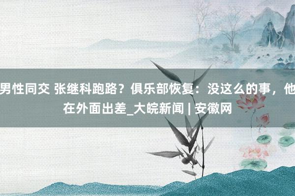 男性同交 张继科跑路？俱乐部恢复：没这么的事，他在外面出差_大皖新闻 | 安徽网