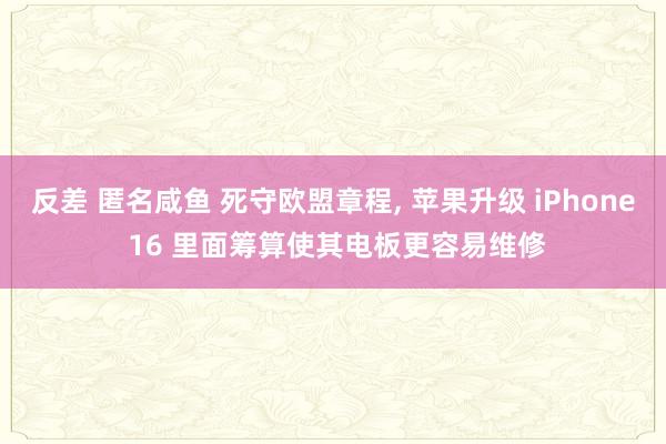 反差 匿名咸鱼 死守欧盟章程， 苹果升级 iPhone 16 里面筹算使其电板更容易维修