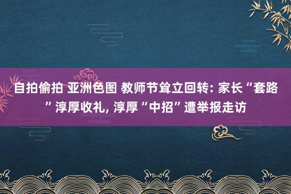 自拍偷拍 亚洲色图 教师节耸立回转: 家长“套路”淳厚收礼， 淳厚“中招”遭举报走访