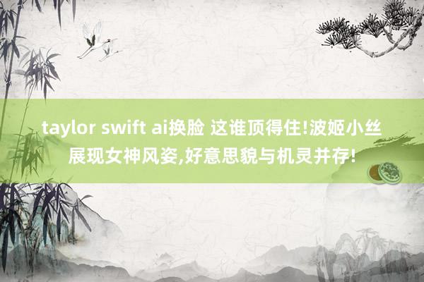 taylor swift ai换脸 这谁顶得住!波姬小丝展现女神风姿，好意思貌与机灵并存!