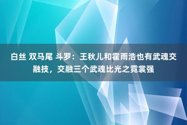 白丝 双马尾 斗罗：王秋儿和霍雨浩也有武魂交融技，交融三个武魂比光之霓裳强