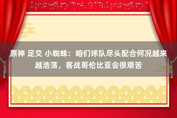 原神 足交 小蜘蛛：咱们球队尽头配合何况越来越浩荡，客战哥伦比亚会很艰苦