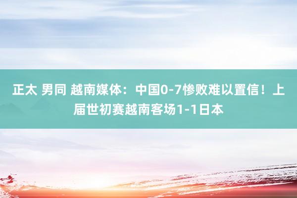 正太 男同 越南媒体：中国0-7惨败难以置信！上届世初赛越南客场1-1日本