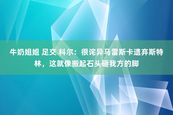 牛奶姐姐 足交 科尔：很诧异马雷斯卡遗弃斯特林，这就像搬起石头砸我方的脚