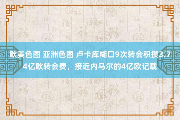 欧美色图 亚洲色图 卢卡库糊口9次转会积攒3.74亿欧转会费，接近内马尔的4亿欧记载