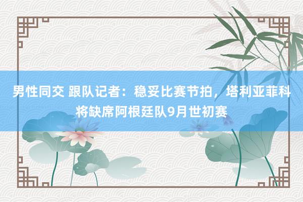 男性同交 跟队记者：稳妥比赛节拍，塔利亚菲科将缺席阿根廷队9月世初赛