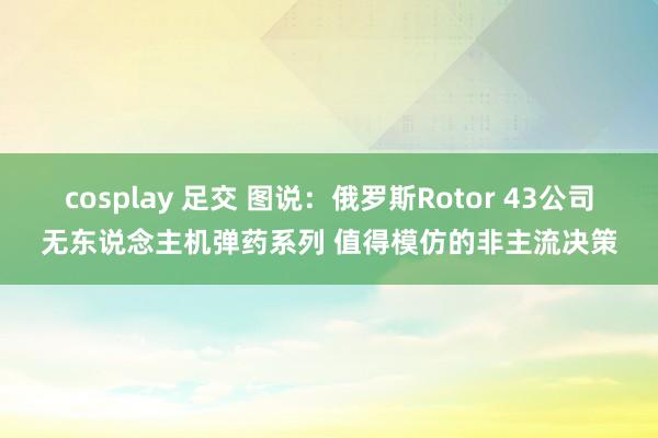 cosplay 足交 图说：俄罗斯Rotor 43公司无东说念主机弹药系列 值得模仿的非主流决策