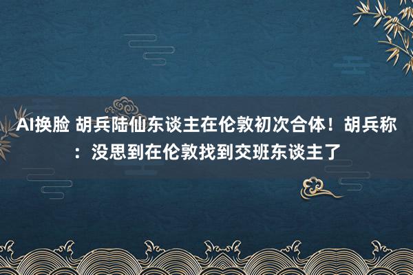 AI换脸 胡兵陆仙东谈主在伦敦初次合体！胡兵称：没思到在伦敦找到交班东谈主了