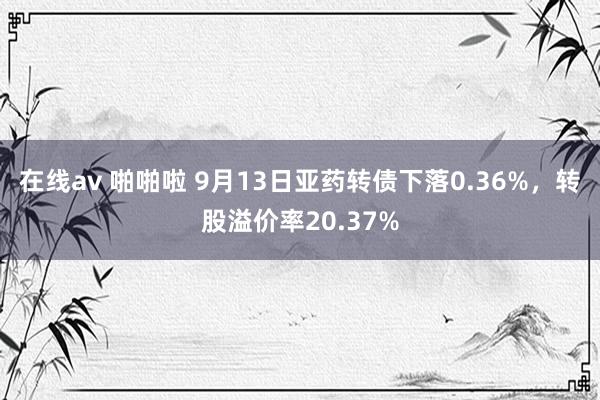 在线av 啪啪啦 9月13日亚药转债下落0.36%，转股溢价率20.37%