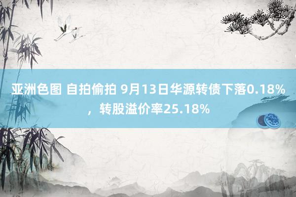 亚洲色图 自拍偷拍 9月13日华源转债下落0.18%，转股溢价率25.18%