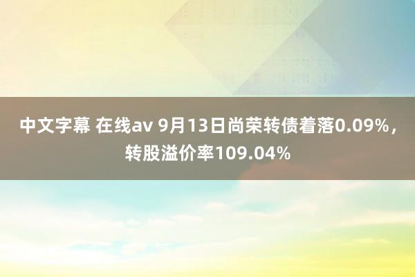 中文字幕 在线av 9月13日尚荣转债着落0.09%，转股溢价率109.04%