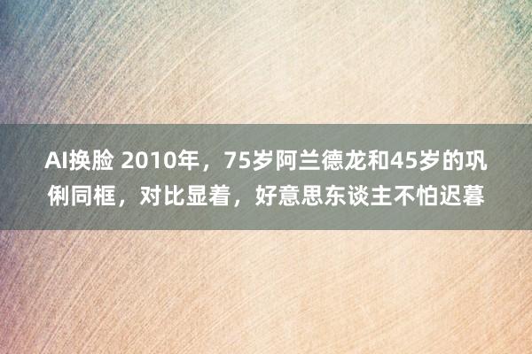 AI换脸 2010年，75岁阿兰德龙和45岁的巩俐同框，对比显着，好意思东谈主不怕迟暮