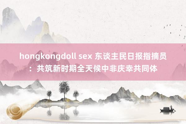 hongkongdoll sex 东谈主民日报指摘员：共筑新时期全天候中非庆幸共同体