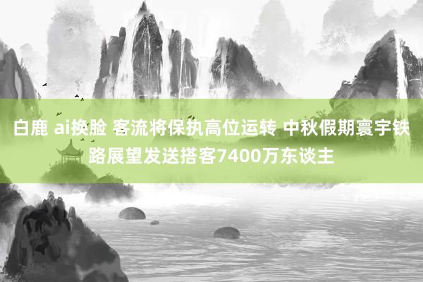 白鹿 ai换脸 客流将保执高位运转 中秋假期寰宇铁路展望发送搭客7400万东谈主