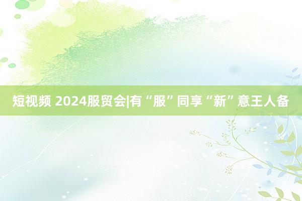 短视频 2024服贸会|有“服”同享“新”意王人备