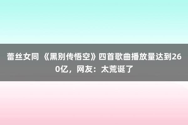 蕾丝女同 《黑别传悟空》四首歌曲播放量达到260亿，网友：太荒诞了