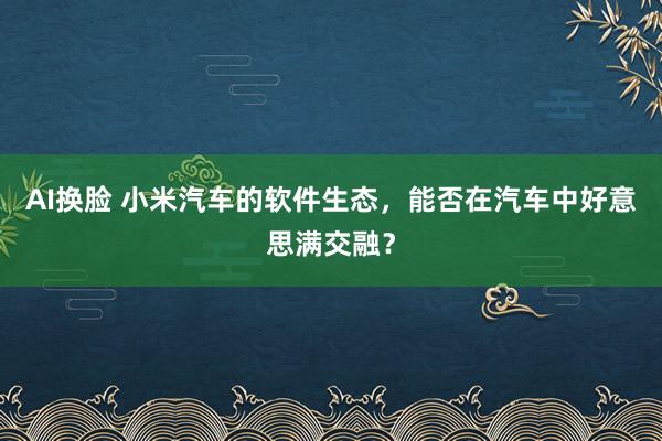 AI换脸 小米汽车的软件生态，能否在汽车中好意思满交融？