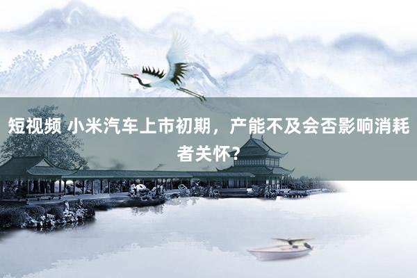 短视频 小米汽车上市初期，产能不及会否影响消耗者关怀？