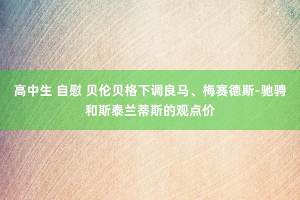 高中生 自慰 贝伦贝格下调良马、梅赛德斯-驰骋和斯泰兰蒂斯的观点价