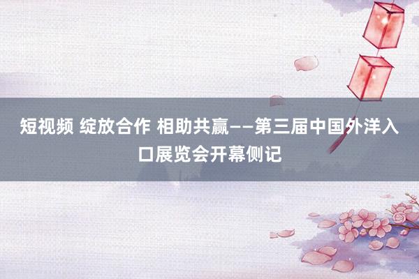 短视频 绽放合作 相助共赢——第三届中国外洋入口展览会开幕侧记