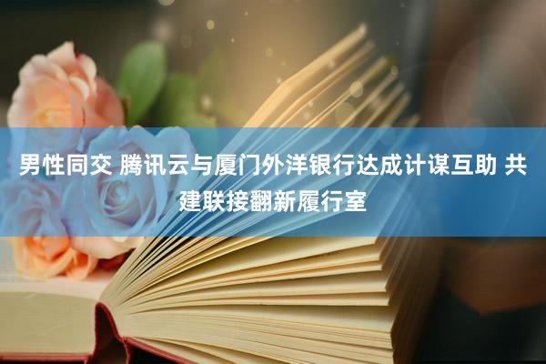 男性同交 腾讯云与厦门外洋银行达成计谋互助 共建联接翻新履行室