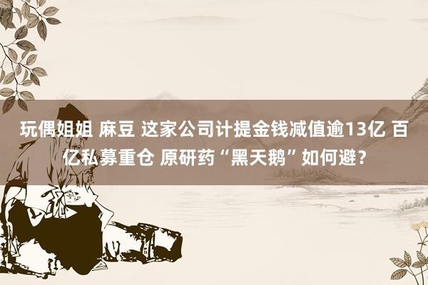 玩偶姐姐 麻豆 这家公司计提金钱减值逾13亿 百亿私募重仓 原研药“黑天鹅”如何避？