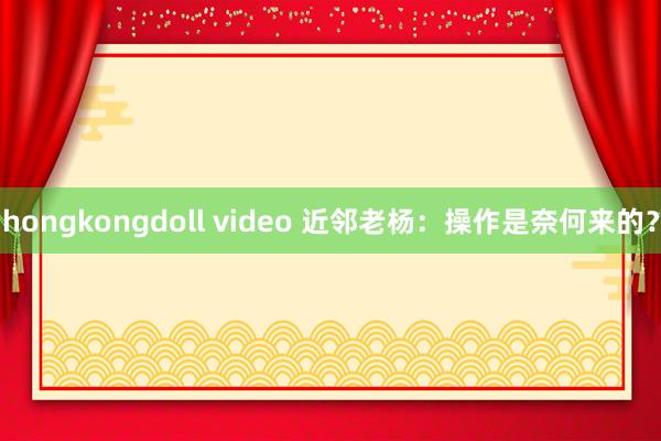 hongkongdoll video 近邻老杨：操作是奈何来的？