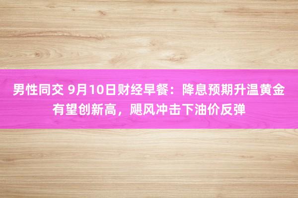 男性同交 9月10日财经早餐：降息预期升温黄金有望创新高，飓风冲击下油价反弹