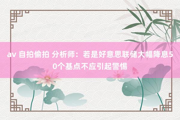 av 自拍偷拍 分析师：若是好意思联储大幅降息50个基点不应引起警惕