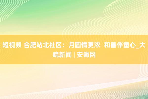 短视频 合肥站北社区：月圆情更浓  和善伴童心_大皖新闻 | 安徽网