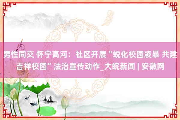 男性同交 怀宁高河：社区开展“蜕化校园凌暴 共建吉祥校园”法治宣传动作_大皖新闻 | 安徽网