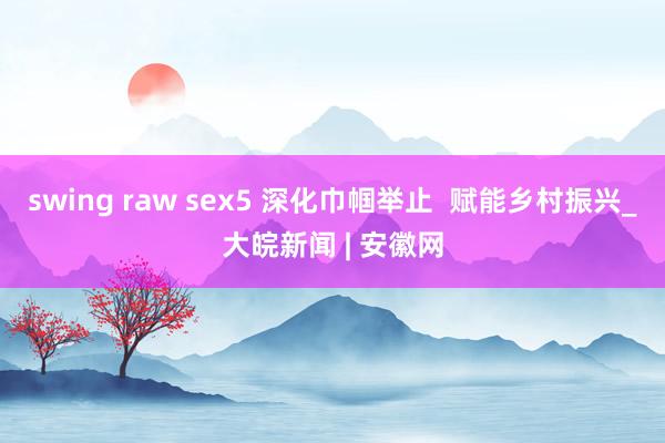 swing raw sex5 深化巾帼举止  赋能乡村振兴_大皖新闻 | 安徽网